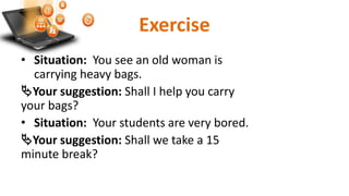 Exercise
• Situation: You see an old woman is
carrying heavy bags.
Your suggestion: Shall I help you carry
your bags?
• Situation: Your students are very bored.
Your suggestion: Shall we take a 15
minute break?
 
