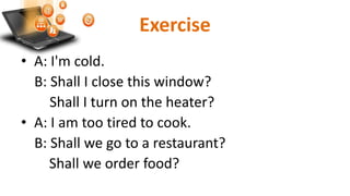 Exercise
• A: I'm cold.
B: Shall I close this window?
Shall I turn on the heater?
• A: I am too tired to cook.
B: Shall we go to a restaurant?
Shall we order food?
 