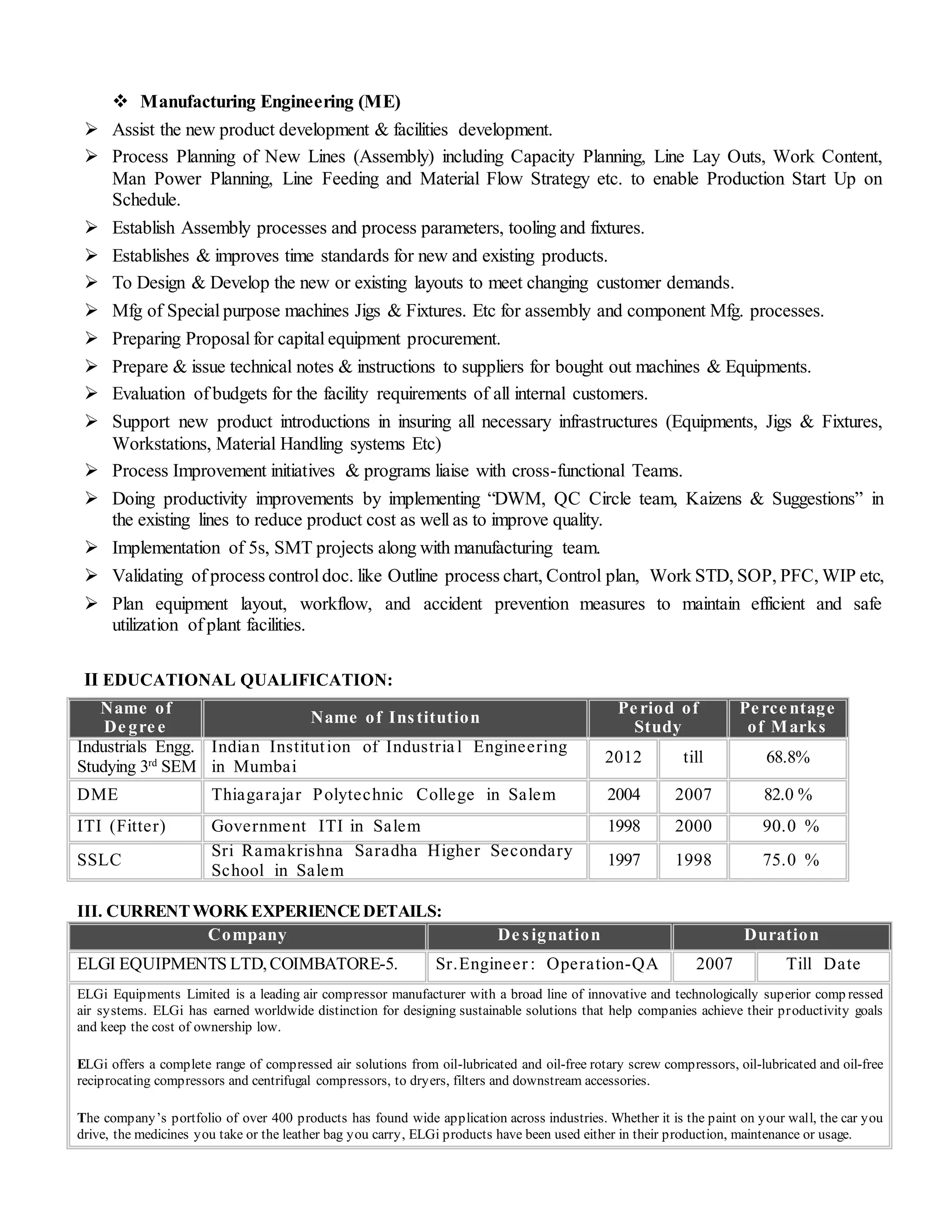  Manufacturing Engineering (ME)
 Assist the new product development & facilities development.
 Process Planning of New Lines (Assembly) including Capacity Planning, Line Lay Outs, Work Content,
Man Power Planning, Line Feeding and Material Flow Strategy etc. to enable Production Start Up on
Schedule.
 Establish Assembly processes and process parameters, tooling and fixtures.
 Establishes & improves time standards for new and existing products.
 To Design & Develop the new or existing layouts to meet changing customer demands.
 Mfg of Special purpose machines Jigs & Fixtures. Etc for assembly and component Mfg. processes.
 Preparing Proposal for capital equipment procurement.
 Prepare & issue technical notes & instructions to suppliers for bought out machines & Equipments.
 Evaluation of budgets for the facility requirements of all internal customers.
 Support new product introductions in insuring all necessary infrastructures (Equipments, Jigs & Fixtures,
Workstations, Material Handling systems Etc)
 Process Improvement initiatives & programs liaise with cross-functional Teams.
 Doing productivity improvements by implementing “DWM, QC Circle team, Kaizens & Suggestions” in
the existing lines to reduce product cost as well as to improve quality.
 Implementation of 5s, SMT projects along with manufacturing team.
 Validating of process control doc. like Outline process chart, Control plan, Work STD, SOP, PFC, WIP etc,
 Plan equipment layout, workflow, and accident prevention measures to maintain efficient and safe
utilization of plant facilities.
II EDUCATIONAL QUALIFICATION:
Name of
De gre e
Name of Institution
Pe riod of
Study
Pe rce ntage
of Marks
Industrials Engg.
Studying 3rd
SEM
Indian Institution of Industria l Engineering
in Mumbai
2012 till 68.8%
DME Thiagarajar Polytechnic College in Salem 2004 2007 82.0 %
ITI (Fitter) Government ITI in Salem 1998 2000 90.0 %
SSLC
Sri Ramakrishna Saradha Higher Secondary
School in Salem
1997 1998 75.0 %
III. CURRENTWORK EXPERIENCEDETAILS:
Company De signation Duration
ELGI EQUIPMENTS LTD,COIMBATORE-5. Sr.Engineer : Operation-QA 2007 Till Date
ELGi Equipments Limited is a leading air compressor manufacturer with a broad line of innovative and technologically superior comp ressed
air systems. ELGi has earned worldwide distinction for designing sustainable solutions that help companies achieve their productivity goals
and keep the cost of ownership low.
ELGi offers a complete range of compressed air solutions from oil-lubricated and oil-free rotary screw compressors, oil-lubricated and oil-free
reciprocating compressors and centrifugal compressors, to dryers, filters and downstream accessories.
The company’s portfolio of over 400 products has found wide application across industries. Whether it is the paint on your wall, the car you
drive, the medicines you take or the leather bag you carry, ELGi products have been used either in their production, maintenance or usage.
 