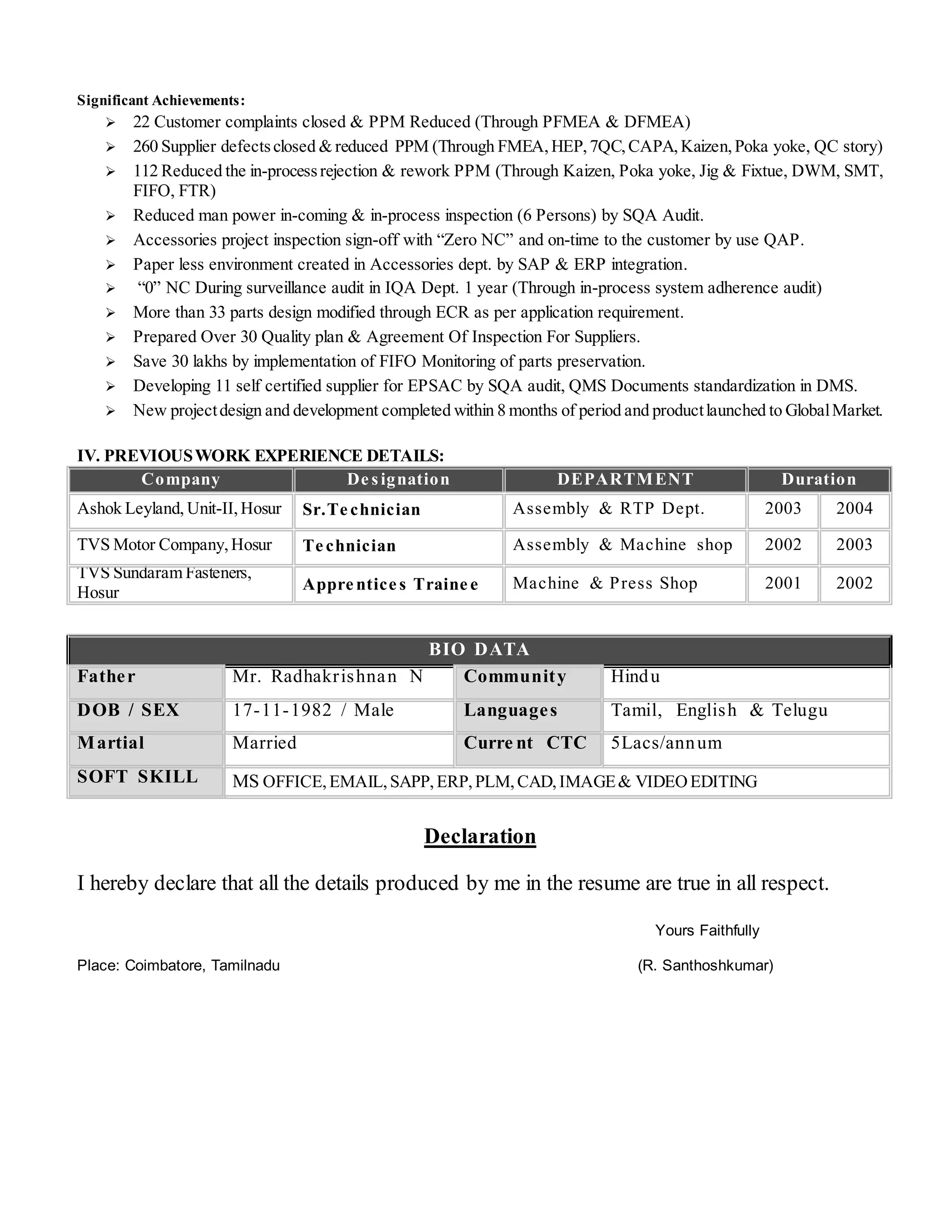 Significant Achievements:
 22 Customer complaints closed & PPM Reduced (Through PFMEA & DFMEA)
 260 Supplier defectsclosed & reduced PPM (Through FMEA,HEP,7QC,CAPA,Kaizen,Poka yoke, QC story)
 112 Reduced the in-processrejection & rework PPM (Through Kaizen, Poka yoke, Jig & Fixtue, DWM, SMT,
FIFO, FTR)
 Reduced man power in-coming & in-process inspection (6 Persons) by SQA Audit.
 Accessories project inspection sign-off with “Zero NC” and on-time to the customer by use QAP.
 Paper less environment created in Accessories dept. by SAP & ERP integration.
 “0” NC During surveillance audit in IQA Dept. 1 year (Through in-process system adherence audit)
 More than 33 parts design modified through ECR as per application requirement.
 Prepared Over 30 Quality plan & Agreement Of Inspection For Suppliers.
 Save 30 lakhs by implementation of FIFO Monitoring of parts preservation.
 Developing 11 self certified supplier for EPSAC by SQA audit, QMS Documents standardization in DMS.
 New projectdesign and development completed within 8 months of period and productlaunched to GlobalMarket.
IV. PREVIOUSWORK EXPERIENCE DETAILS:
Company De signation DEPARTMENT Duration
Ashok Leyland, Unit-II, Hosur Sr.Te chnician Assembly & RTP Dept. 2003 2004
TVS Motor Company,Hosur Te chnician Assembly & Machine shop 2002 2003
TVS Sundaram Fasteners,
Hosur Appre ntice s Traine e Machine & Press Shop 2001 2002
BIO DATA
Father Mr. Radhakrishnan N Community Hindu
DOB / SEX 17-11-1982 / Male Languages Tamil, English & Telugu
Martial Married Curre nt CTC 5Lacs/annum
SOFT SKILL MS OFFICE,EMAIL,SAPP,ERP,PLM,CAD,IMAGE& VIDEOEDITING
Declaration
I hereby declare that all the details produced by me in the resume are true in all respect.
Yours Faithfully
Place: Coimbatore, Tamilnadu (R. Santhoshkumar)
 