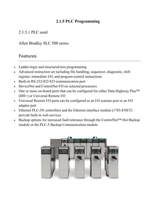 2.1.5 PLC Programming
2.1.5.1 PLC used
Allen Bradley SLC 500 series
Features
 Ladder-logic and structured-text programming
 Advanced instruction set including file handling, sequencer, diagnostic, shift
register, immediate I/O, and program control instructions
 Built-in RS-232/422/423 communication port
 DeviceNet and ControlNet I/O on selected processors
 One or more on-board ports that can be configured for either Data Highway Plus™
(DH+) or Universal Remote I/O
 Universal Remote I/O ports can be configured as an I/O scanner port or an I/O
adapter port
 Ethernet PLC-5® controllers and the Ethernet interface module (1785-ENET)
provide built-in web services
 Backup options for increased fault tolerance through the ControlNet™ Hot Backup
module or the PLC-5 Backup Communication module
 