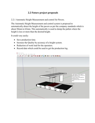 2.2 Future project proposals
2.2.1 Automatic Height Measurement and control for Pavers.
The Automatic Height Measurement and control system is proposed to
automatically detect the height of the pavers as per the company standards which is
about 58mm to 62mm. This automatically is used to dump the pallets where the
height is less or more than the desired height.
It could very easily:
 Save production time.
 Increase the Quality by accuracy of a height system.
 Reduction of work load for the operators.
 Record data which could be used to get the production log.
 