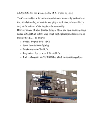 2.2.2 Installation and programming of the Cuber machine
The Cuber machine is the machine which is used to correctly hold and stack
the cubes before they are sent for wrapping. An effective cuber machine is
very useful in terms of stacking the cubes accurately.
However instead of Allen Bradley Rs logix 500, a new open source software
named as CODESYS is to be used which can be programmed and stored in
most of the PLC. This ensures:
o General program for all PLCs
o Saves time for reconfiguring
o Works on most of the PLCs
o Easy to interface between different PLCs
o HMI is also easier as CODESYS has a built in simulation package.
 