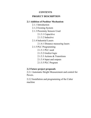 CONTENTS
PROJECT DESCRIPTION
2.1 Addition of Pushbar Mechanism
2.1.1 Introduction
2.1.2 Existing System
2.1.3 Proximity Sensors Used
2.1.3.1 Capacitive
2.1.3.2 Inductive
2.1.4 Industrial Lasers
2.1.4.1 Distance measuring lasers
2.1.5 PLC Programming
2.1.5.1 PLC used
2.1.5.2 Grafcet logic
2.1.5.3 Actions & Transitions
2.1.5.4 Input and outputs
2.1.5.5 PLC Program
2.2 Future project proposals
2.2.1 Automatic Height Measurement and control for
Pavers.
2.2.2 Installation and programming of the Cuber
machine
 