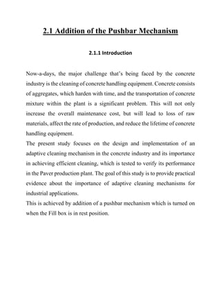 2.1 Addition of the Pushbar Mechanism
2.1.1 Introduction
Now-a-days, the major challenge that’s being faced by the concrete
industry is the cleaning of concrete handling equipment. Concrete consists
of aggregates, which harden with time, and the transportation of concrete
mixture within the plant is a significant problem. This will not only
increase the overall maintenance cost, but will lead to loss of raw
materials, affect the rate of production, and reduce the lifetime of concrete
handling equipment.
The present study focuses on the design and implementation of an
adaptive cleaning mechanism in the concrete industry and its importance
in achieving efficient cleaning, which is tested to verify its performance
in the Paver production plant. The goal of this study is to provide practical
evidence about the importance of adaptive cleaning mechanisms for
industrial applications.
This is achieved by addition of a pushbar mechanism which is turned on
when the Fill box is in rest position.
 