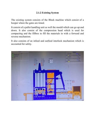 2.1.2 Existing System
The existing system consists of the Block machine which consist of a
hooper where the gates are timed.
It consist of a pallet handling unit as well the mould which can go up and
down. It also consist of the compression head which is used for
compacting and the fillbox to fill the materials in with a forward and
reverse mechanism.
It also consists of an infeed and outfeed interlock mechanism which is
accounted for safety.
 
