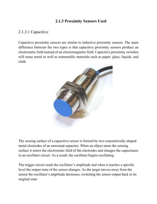 2.1.3 Proximity Sensors Used
2.1.3.1 Capacitive
Capacitive proximity sensors are similar to inductive proximity sensors. The main
difference between the two types is that capacitive proximity sensors produce an
electrostatic field instead of an electromagnetic field. Capacitive proximity switches
will sense metal as well as nonmetallic materials such as paper, glass, liquids, and
cloth.
The sensing surface of a capacitive sensor is formed by two concentrically shaped
metal electrodes of an unwound capacitor. When an object nears the sensing
surface it enters the electrostatic field of the electrodes and changes the capacitance
in an oscillator circuit. As a result, the oscillator begins oscillating.
The trigger circuit reads the oscillator’s amplitude and when it reaches a specific
level the output state of the sensor changes. As the target moves away from the
sensor the oscillator’s amplitude decreases, switching the sensor output back to its
original state
 