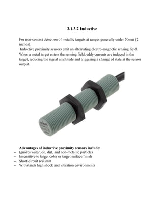 2.1.3.2 Inductive
For non-contact detection of metallic targets at ranges generally under 50mm (2
inches).
Inductive proximity sensors emit an alternating electro-magnetic sensing field.
When a metal target enters the sensing field, eddy currents are induced in the
target, reducing the signal amplitude and triggering a change of state at the sensor
output.
Advantages of inductive proximity sensors include:
 Ignores water, oil, dirt, and non-metallic particles
 Insensitive to target color or target surface finish
 Short-circuit resistant
 Withstands high shock and vibration environments
 