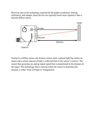 However, due to the technology required for the higher resolutions, lensing,
electronics, and outputs, these devices are typically much more expensive than a
discrete diffuse sensor.
Similar to a diffuse sensor, the distance sensor emits a pulsed light that strikes an
object and a certain amount of light is reflected back to the sensor’s receiver. The
sensor then generates an analog output signal that is proportional to the distance to
the target. The technology that is utilized within the sensor to determine the
distance is either Time of Flight or Triangulation.
 