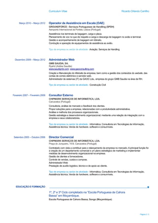 Curriculum Vitae Ricardo Orlando Carrilho
Página 2 / 3
EDUCAÇÃO E FORMAÇÃO
Março 2010 – Março 2012 Operador de Assistência em Escala (OAE)
GROUNDFORCE - Serviços Portugueses de Handling (SPDH)
Aeroporto Internacional da Portela, Lisboa (Portugal)
Assistência nos terminais de bagagem, carga e placa.
Planeamento de voo no que diz respeito a carga e descarga de bagagem no avião e terminal.
Gestão e acompanhamento de bagagem em trânsito.
Condução e operação de equipamentos de assistência ao avião.
Tipo de empresa ou sector de atividade -Aviação. Serviços de Handling
Dezembro 2009 – Março 2012 Administrador Web
GMB SAUDIA, SA.
Ryahd (Arábia Saudita)
www.saudigmb.com; www.gaoconsulting.com
Criação e Manutenção do Website da empresa, bem como a gestão dos conteúdos do website, das
contas de correio eletrónico e servidor web.
Administrador de sistemas (IT) da GAOC Lda., empresa do grupo GMB Saudia na área de RH.
Tipo de empresa ou sector de atividade - Construção Civil
Fevereiro 2007 – Fevereiro 2009 Consultor Externo
CHIPMARK SERVIÇOS DE INFORMÁTICA, LDA.
Carcavelos (Portugal)
Consultoria, análise de mercado e feedback dos clientes.
Propor soluções para a empresa, relacionadas com a produtividade administrativa.
Análise e melhoria dos processos organizacionais.
Gestão estratégia e desenvolvimento organizacional, mediante uma relação de integração com a
empresa e seus colaboradores.
Tipo de empresa ou sector de atividade - Informática. Consultoria em Tecnologias de Informação,
Assistência técnica, Venda de hardware, software e consumíveis.
Setembro 2005 – Outubro 2006 Director Comercial
CHIPMARK SERVIÇOS DE INFORMÁTICA, LDA.
Praça do Junqueiro, 19 B, Carcavelos (Portugal)
Contratado com vista a contribuir para o relançamento da empresa no mercado. Aprincipal função foi
a criação de um departamento comercial e um plano estratégico de marketing e implementar
medidas de desenvolvimento organizacional na empresa.
Gestão de clientes e fornecedores.
Controle de vendas, custos e compras.
Administrador Web
Prestação de auxílio logístico, técnico e de apoio ao cliente.
Tipo de empresa ou sector de atividade - Informática. Consultoria em Tecnologias de Informação,
Assistência técnica, Venda de hardware, software e consumíveis.
1º, 2º e 3º Ciclo completado na “Escola Portuguesa de Cahora
Bassa” em Moçambique.
Escola Portuguesa de Cahora Bassa, Songo (Moçambique)
 