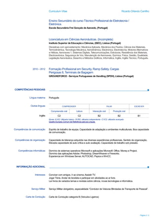 Curriculum Vitae Ricardo Orlando Carrilho
Página 3 / 3
COMPETÊNCIAS PESSOAIS
INFORMAÇÃO ADICIONAL
Ensino Secundário do curso Técnico Profissional de Eletrotecnia /
Eletrónica.
Escola Secundária Frei Gonçalo de Azevedo, (Portugal)
Licenciatura em Ciências Aeronáuticas. (Incompleta)
Instituto Superior de Educação e Ciências, (ISEC), Lisboa (Portugal)
Disciplinas com aproveitamento: Mecânica Aplicada, Mecânica dos Fluidos, Ciência dos Materiais,
Termodinâmica, Tecnologia Mecânica, Aerodinâmica, Electrónica, Electrotecnia, Motores Alternativos
e Hélices, Aeronaves 1, Sistemas Digitais, Telecomunicações, Estruturas, Resistência dos Materiais,
Electroaviónica, Segurança de Voo, Manutenção de Aeronaves, Química, Física, Gestão, Qualidade,
Legislação Aeronáutica, Desenho e Métodos Gráficos, Informática, Inglês, Inglês Técnico, Português.
2010 – 2012 Formação Profissional em Security, Ramp Safety, Cargas
Perigosas 8, Terminais de Bagagem
GROUNDFORCE - Serviços Portugueses de Handling (SPDH), Lisboa (Portugal)
Língua materna Português
Outras línguas COMPREENDER FALAR ESCREVER
Compreensão oral Leitura Interacção oral Produção oral
Inglês C2 C2 B2 B2 B1
Níveis:A1/A2: Utilizador básico - B1/B2: utilizador independente - C1/C2: utilizador avançado
Quadro Europeu Comum de Referência para as Línguas
Competências de comunicação Espírito de trabalho de equipa. Capacidade de adaptação a ambientes multiculturais. Boa capacidade
de comunicação.
Competências de organização Capacidade de liderança adquirida nas diversas experiências profissionais. Sentido de organização.
Elevada capacidade de auto crítica e auto avaliação. Capacidade de trabalho sob pressão.
Competências informáticas Domínio de sistemas operativos Microsoft e aplicações Microsoft: Office, Money e Project.
Domínio das aplicações Adobe: Photoshop, DreamWeaver e Fireworks.
Experiencia em Windows Server,AUTOCAD, Pspice e WinCC.
Interesses Conviver com amigos. Ir ao cinema.Assistir TV.
Jogar Ténis. Andar de bicicleta e participar em atividades ao ar livre.
Ler livros de variados temas e revistas sobre ciência, novas tecnologias e informática.
Serviço Militar Serviço Militar obrigatório, especialidade “Condutor de Viaturas Blindadas de Transporte de Pessoal”.
Carta de Condução Carta de Condução categoria B (Veículos Ligeiros)
 