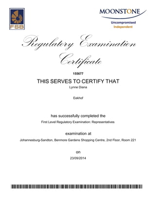 Uncompromised
Independent
Regulatory Examination
Certificate
155677
THIS SERVES TO CERTIFY THAT
Lynne Diana
Eekhof
has successfully completed the
First Level Regulatory Examination: Representatives
Johannesburg-Sandton, Benmore Gardens Shopping Centre, 2nd Floor, Room 221
23/09/2014
examination at
on
zeR36COwVdqbKTKm7AoDFz2CPlbUsIJvDWcxXNp3NMk=
 