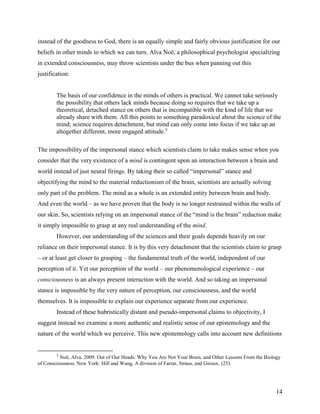 14
instead of the goodness to God, there is an equally simple and fairly obvious justification for our
beliefs in other minds to which we can turn. Alva Noë, a philosophical psychologist specializing
in extended consciousness, may throw scientists under the bus when panning out this
justification:
The basis of our confidence in the minds of others is practical. We cannot take seriously
the possibility that others lack minds because doing so requires that we take up a
theoretical, detached stance on others that is incompatible with the kind of life that we
already share with them. All this points to something paradoxical about the science of the
mind; science requires detachment, but mind can only come into focus if we take up an
altogether different, more engaged attitude.5
The impossibility of the impersonal stance which scientists claim to take makes sense when you
consider that the very existence of a mind is contingent upon an interaction between a brain and
world instead of just neural firings. By taking their so called “impersonal” stance and
objectifying the mind to the material reductionism of the brain, scientists are actually solving
only part of the problem. The mind as a whole is an extended entity between brain and body.
And even the world – as we have proven that the body is no longer restrained within the walls of
our skin. So, scientists relying on an impersonal stance of the “mind is the brain” reduction make
it simply impossible to grasp at any real understanding of the mind.
However, our understanding of the sciences and their goals depends heavily on our
reliance on their impersonal stance. It is by this very detachment that the scientists claim to grasp
– or at least get closer to grasping – the fundamental truth of the world, independent of our
perception of it. Yet our perception of the world – our phenomenological experience – our
consciousness is an always present interaction with the world. And so taking an impersonal
stance is impossible by the very nature of perception, our consciousness, and the world
themselves. It is impossible to explain our experience separate from our experience.
Instead of these hubristically distant and pseudo-impersonal claims to objectivity, I
suggest instead we examine a more authentic and realistic sense of our epistemology and the
nature of the world which we perceive. This new epistemology calls into account new definitions
5
Noë, Alva. 2009. Out of Our Heads: Why You Are Not Your Brain, and Other Lessons From the Biology
of Consciousness. New York: Hill and Wang, A division of Farrar, Straus, and Giroux. (25).
 