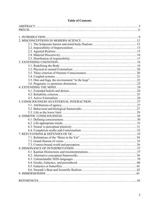 3
Table of Contents
ABSTRACT…………………………………………………………………………………...…. 5
PRÉCIS……………………………………………………………………………………………6
1. INTRODUCTION………………………………………….………………………………….. 9
2. MISCONCEPTIONS IN MODERN SCIENCE…………………………….……………….. 12
2.1. The Solipsistic barrier and mind-body Dualism…………………………………… 12
2.2. Impossibility of Impersonalism…………………..………………………………… 13
2.3. Agential Realism…..…………………………………..………….…………………15
2.4. Material Discursivity……….…………………………….……..………………….. 16
2.5. Distribution of responsibility………………………………….….…………………17
3. EXTENDING COGNITION..………………………………………………………..…….…18
3.1. Redefining the Body ……………………………………………………………….. 18
3.2. Physical to mental Externalism ……………………………………………………. 20
3.3. Three criterion of Osmotic Consciousness………..……………………………….. 20
3.4. Coupled systems………………………………………………………...………….. 21
3.5. Otto and Inga, the environment “in the loop”………………………………….……22
3.6. Pragmatic vs epistemic distinction………………………….….……………………23
4. EXTENDING THE MIND……………………………………………………………………24
4.1. Extended beliefs and desires…………………………………………….…………..24
4.2. Reliability criterion…………………………………………………………………. 25
4.3. Active Externalism ……………………………………………………………….…26
5. CONSCIOUSNESS AS EXTERNAL INTERACTION…………………….………………..27
5.1. Attributions of agency……………………………………………...…………..……27
5.2. Behavioral and biological frameworks ………………………….….………………27
5.3. Life as the lower limit………………………….….…………………………….…. 29
6. OSMOTIC CONSCIOUSNESS………………………….….…………………………….…..30
6.1. Defining consciousness………………………….….…………………………….…30
6.2. Life-appropriate minds………………………………………………………………31
6.3. Neural vs perceptual plasticity………………………….….……………………..…31
6.4. Completion myths and Contextualism ………………………….….…………….…32
7. REFUTATIONS & DEFENSES OF OC………………………….….…………………….…33
7.1. Refutations of the “Brain in the Vat”………….……………………………………34
7.2. Grand illusion of vision …………..……………………………………………….. 35
7.3. Context-bound world and perception………………………….…………………… 36
8. DISSONANCE OF INTERPRETATION………………………………….…………………37
8.1. Kantian Distinctions and misinterpretations...…………………………….………...37
8.2. Alternative conceptual frameworks………………………….….…………………. 38
8.3. Untranslatable NON-languages ………………………….….…………………….. 39
8.4. Greeks, Galactics, and personhood………………………….….…………………...40
8.5. Galactics or butterflies………………………….….……………………………..…41
8.6. Neurath’s Boat and Scientific Realism ………………………….….………………42
9. IMMERSIONISM ………………………….….…………………………….….……………43
REFERENCES………………………………………………………………………………….. 45
 