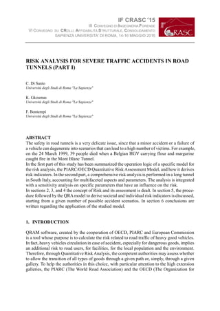 IF CRASC’15
III CONVEGNO DI INGEGNERIA FORENSE
VI CONVEGNO SU CROLLI, AFFIDABILITÀ STRUTTURALE, CONSOLIDAMENTO
SAPIENZA UNIVERSITA’ DI ROMA, 14-16 MAGGIO 2015
RISK ANALYSIS FOR SEVERE TRAFFIC ACCIDENTS IN ROAD
TUNNELS (PART I)
C. Di Santo
Università degli Studi di Roma "La Sapienza"
K. Gkoumas
Università degli Studi di Roma "La Sapienza"
F. Bontempi
Università degli Studi di Roma "La Sapienza"
ABSTRACT
The safety in road tunnels is a very delicate issue, since that a minor accident or a failure of
a vehicle can degenerate into scenarios that can lead to a high number of victims. For example,
on the 24 March 1999, 39 people died when a Belgian HGV carrying flour and margarine
caught fire in the Mont Blanc Tunnel.
In the first part of this study has been summarized the operation logic of a specific model for
the risk analysis, the PIARC/OECD Quantitative Risk Assessment Model, and how it derives
risk indicators. In the second part, a comprehensive risk analysis is performed in a long tunnel
in South Italy, accounting for multifaceted aspects and parameters. The analysis is integrated
with a sensitivity analysis on specific parameters that have an influence on the risk.
In sections 2, 3, and 4 the concept of Risk and its assessment is dealt. In section 5, the proce-
dure followed by the QRAmodel to derive societal and individual risk indicators is discussed,
starting from a given number of possible accident scenarios. In section 6 conclusions are
written regarding the application of the studied model.
1. INTRODUCTION
QRAM software, created by the cooperation of OECD, PIARC and European Commission
is a tool whose purpose is to calculate the risk related to road traffic of heavy good vehicles.
In fact, heavy vehicles circulation in case of accident, especially for dangerous goods, implies
an additional risk to road users, for facilities, for the local population and the environment.
Therefore, through Quantitative Risk Analysis, the competent authorities may assess whether
to allow the transition of all types of goods through a given path or, simply, through a given
gallery. To help the authorities in this choice, with particular attention to the high extension
galleries, the PIARC (The World Road Association) and the OECD (The Organization for
 