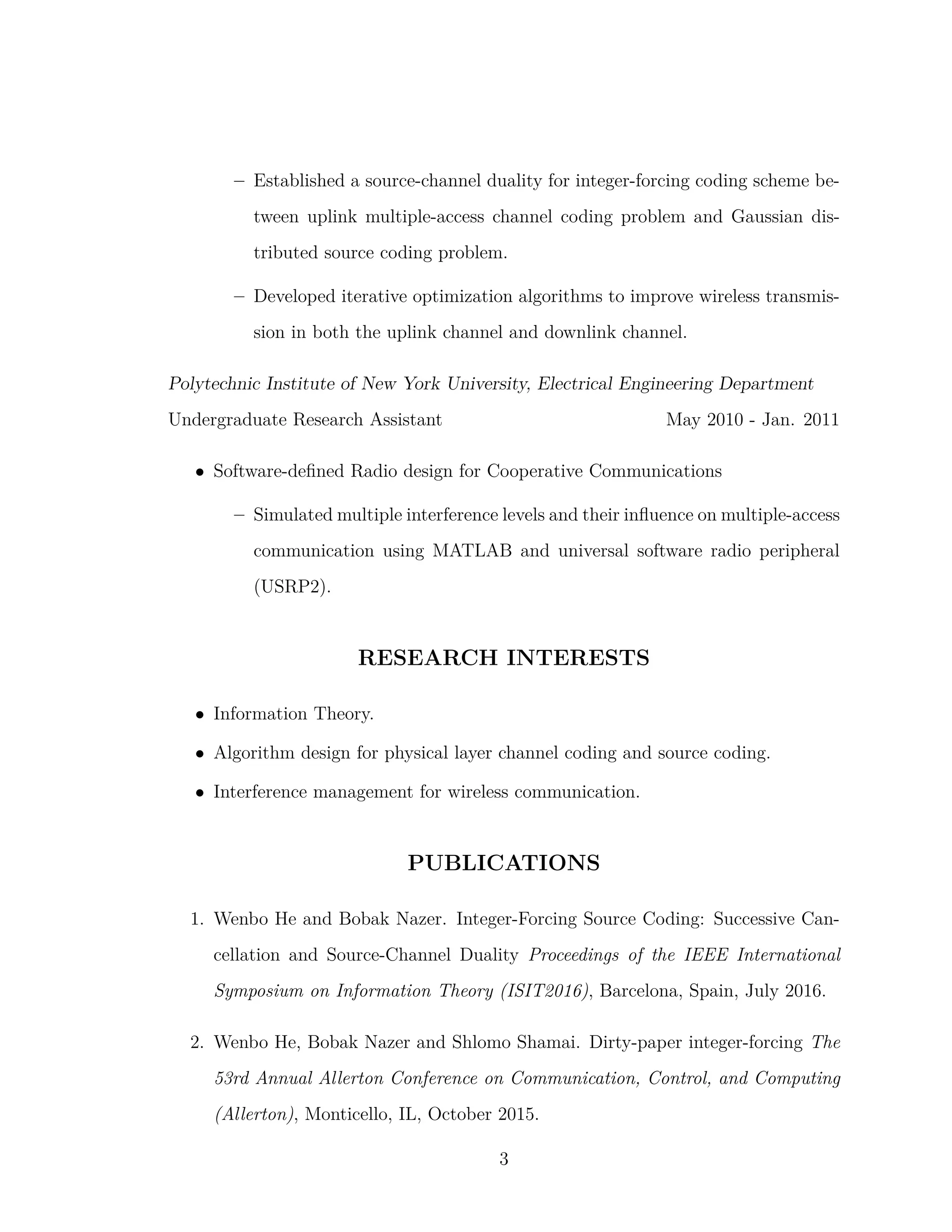 – Established a source-channel duality for integer-forcing coding scheme be-
tween uplink multiple-access channel coding problem and Gaussian dis-
tributed source coding problem.
– Developed iterative optimization algorithms to improve wireless transmis-
sion in both the uplink channel and downlink channel.
Polytechnic Institute of New York University, Electrical Engineering Department
Undergraduate Research Assistant May 2010 - Jan. 2011
• Software-deﬁned Radio design for Cooperative Communications
– Simulated multiple interference levels and their inﬂuence on multiple-access
communication using MATLAB and universal software radio peripheral
(USRP2).
RESEARCH INTERESTS
• Information Theory.
• Algorithm design for physical layer channel coding and source coding.
• Interference management for wireless communication.
PUBLICATIONS
1. Wenbo He and Bobak Nazer. Integer-Forcing Source Coding: Successive Can-
cellation and Source-Channel Duality Proceedings of the IEEE International
Symposium on Information Theory (ISIT2016), Barcelona, Spain, July 2016.
2. Wenbo He, Bobak Nazer and Shlomo Shamai. Dirty-paper integer-forcing The
53rd Annual Allerton Conference on Communication, Control, and Computing
(Allerton), Monticello, IL, October 2015.
3
 