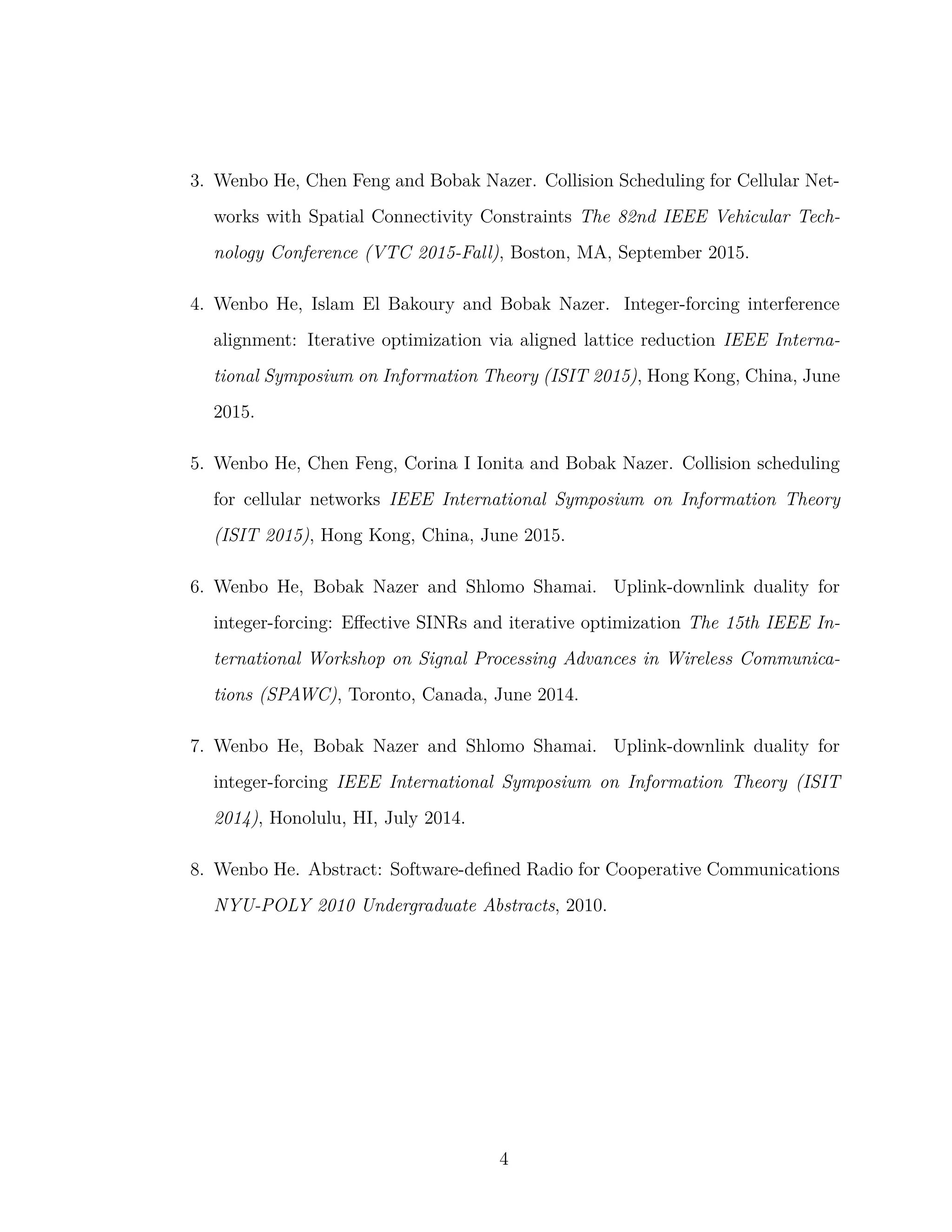3. Wenbo He, Chen Feng and Bobak Nazer. Collision Scheduling for Cellular Net-
works with Spatial Connectivity Constraints The 82nd IEEE Vehicular Tech-
nology Conference (VTC 2015-Fall), Boston, MA, September 2015.
4. Wenbo He, Islam El Bakoury and Bobak Nazer. Integer-forcing interference
alignment: Iterative optimization via aligned lattice reduction IEEE Interna-
tional Symposium on Information Theory (ISIT 2015), Hong Kong, China, June
2015.
5. Wenbo He, Chen Feng, Corina I Ionita and Bobak Nazer. Collision scheduling
for cellular networks IEEE International Symposium on Information Theory
(ISIT 2015), Hong Kong, China, June 2015.
6. Wenbo He, Bobak Nazer and Shlomo Shamai. Uplink-downlink duality for
integer-forcing: Eﬀective SINRs and iterative optimization The 15th IEEE In-
ternational Workshop on Signal Processing Advances in Wireless Communica-
tions (SPAWC), Toronto, Canada, June 2014.
7. Wenbo He, Bobak Nazer and Shlomo Shamai. Uplink-downlink duality for
integer-forcing IEEE International Symposium on Information Theory (ISIT
2014), Honolulu, HI, July 2014.
8. Wenbo He. Abstract: Software-deﬁned Radio for Cooperative Communications
NYU-POLY 2010 Undergraduate Abstracts, 2010.
4
 