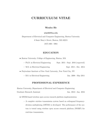 CURRICULUM VITAE
Wenbo He
whe02@bu.edu
Department of Electrical and Computer Engineering, Boston University
8 Saint Mary’s Street, Boston, MA 02215
(857) 600 - 5964
EDUCATION
• Boston University, College of Engineering, Boston, MA
– Ph.D. in Electrical Engineering Sept. 2011 - Sept. 2016 (expected)
– M.S. in Electrical Engineering Sept. 2011 - Dec. 2014
• Polytechnic Institute of New York University, New York City, NY
– B.S. in Electrical Engineering Jan. 2008 - May 2011
PROFESSIONAL EXPERIENCE
Boston University, Department of Electrical and Computer Engineering
Graduate Research Assistant Jan. 2012 - Jan. 2016
• OFDM-based wireless open access research platform implementation
– A complete wireless transmission system based on orthogonal frequency-
division multiplexing (OFDM) is developed. The performance of the sys-
tem is tested using wireless open access research platform (WARP) for
real-time transmission.
 