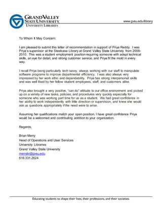 www.gvsu.edu/library
To Whom It May Concern:
I am pleased to submit this letter of recommendation in support of Priya Reddy. I was
Priya’s supervisor at the Steelcase Library at Grand Valley State Univeristy from 2009-
2010. This was a student employment position requiring someone with adept technical
skills, an eye for detail, and strong customer service, and Priya fit the mold in every
way.
I recall Priya being particularly tech savvy, always working with our staff to manipulate
software programs to improve departmental efficiency. I was also always very
impressed by her work ethic and dependability. Priya has strong interpersonal skills
and was well liked by her fellow student employees, staff, and customers alike.
Priya also brought a very positive, “can do” attitude to our office environment and picked
up on a variety of new tasks, policies, and procedures very quickly especially for
someone who was working part time for us as a student. We had great confidence in
her ability to work independently with little direction or supervision, and knew she would
ask us questions appropriately if the need were to arise.
Assuming her qualifications match your open position, I have great confidence Priya
would be a welcomed and contributing addition to your organization.
Regards,
Brian Merry
Head of Operations and User Services
University Libraries
Grand Valley State University
merrybr@gvsu.edu
616.331.2624
 