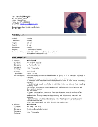 Rose Chavez Cagadas
P.O.BOX 10001,Dubai
United Arab Emirates
Mobile No.: 971568596726
Email Add: rose.cagadas@yahoo.com
Current Location: United Arab Emirates
Availability:
PERSONAL DATA
Gender: Female
Civil Status: Married
Height: 155 cm
Weight: 50 kg
Nationality: Filipino
Religion: Christianity - Catholic
Permanent Address: 1901 K Int. 60 Zamora St. Pandacan, Manila
Metro Manila, Philippines 1011
WORK EXPERIENCE
1. Position: Receptionist
Duration: Jun 2011 till Present
Company: Le Meridien Fairway
Company
Industry:
Hotel / Hospitality
Location Dubai U.A.E
Department: FRONT OFFICE
Job Description: • Provide prompt courteous and efficient to all guest, so as to achieve a high level of
customer
satisfaction through personalized service from arrival till departure.
• Conduct in room & hotel familiarization and assist guest in hotel activity enquires /
requests
• Maintain an up to date knowledge of hotel information and local services, including
operating hours.
• Accurately administer Front Desk cashiering standards and comply with all laid
down systems policies
and procedures.
• Process accounts from check in to check out, ensuring accurate postings of all
incidental charges.
• Maintain the privacy of all guests by ensuring that no details of the guest are
disclosed.
• Demonstrate a complete understanding of the hotel’s policies, procedures and
service standards and
have a full knowledge of the hotel facilities and happenings.
2. Position: Receptionist
Duration: Apr 2001 - Jun 2011
Company: Residence Deira by Le Meridien
Company
Industry:
Hotel / Hospitality
 