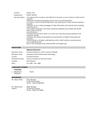 Location Dubai U.A.E
Department: FRONT OFFICE
Job Description: • Provide prompt courteous and efficient to all guest, so as to achieve a High level of
customer
satisfaction through personalized service from arrival till departure.
• Conduct in room & hotel familiarization and assist guest in hotel activity enquiries /
requests
• Maintain an up to date knowledge of hotel information and local services, including
operating hours.
• Accurately administer Front Desk cashiering standards and comply with all laid
down systems policies
and procedures.
• Process accounts from check in to check out, ensuring accurate postings of all
incidental charges.
• Maintain the privacy of all guests by ensuring that no details of the guest are
disclosed.
• Demonstrate a complete understanding of the hotel’s policies, procedures and
service standards and
have a full knowledge of the hotel facilities and happenings
EDUCATION
Highest Education
Education Level: Vocational Diploma / Short Course Certificate
Education Field: Computer Science/Information technology
Course: Computer Science
School/University: Access Computer & Technical School
Location: Recto Branch
Date: Jun 1996 - Apr 1998
LANGUAGES SPOKEN
Language
1. ENGLISH &
TAGALOG
Fluent
REFERENCES
Mr. Edwin Pinlac Duty Manager
Le Meridien Fairway
Tel.No.: 00971503678074
Mr. Mohammed
Hashim
Night Manager
Le Meridien Fairway
Tel.No.: 0097142170000
 