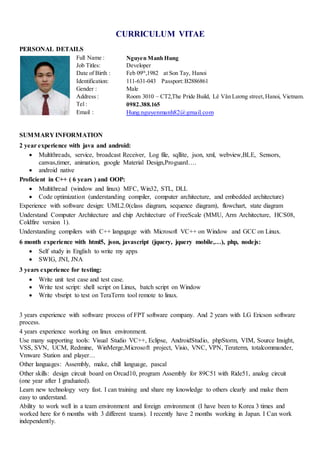 CURRICULUM VITAE
PERSONAL DETAILS
Full Name : Nguyen Manh Hung
Job Titles: Developer
Date of Birth : Feb 09th
,1982 at Son Tay, Hanoi
Identification: 111-631-043 Passport:B2886861
Gender : Male
Address : Room 3010 – CT2,The Pride Build, Lê Văn Lương street,Hanoi, Vietnam.
Tel : 0982.388.165
Email : Hung.nguyenmanh82@gmail.com
SUMMARY INFORMATION
2 year experience with java and android:
 Multithreads, service, broadcast Receiver, Log file, sqllite, json, xml, webview,BLE, Sensors,
canvas,timer, animation, google Material Design,Proguard….
 android native
Proficient in C++ ( 6 years ) and OOP:
 Multithread (window and linux) MFC, Win32, STL, DLL
 Code optimization (understanding compiler, computer architecture, and embedded architecture)
Experience with software design: UML2.0(class diagram, sequence diagram), flowchart, state diagram
Understand Computer Architecture and chip Architecture of FreeScale (MMU, Arm Architecture, HCS08,
Coldfire version 1).
Understanding compilers with C++ langugage with Microsoft VC++ on Window and GCC on Linux.
6 month experience with html5, json, javascript (jquery, jquery mobile,…), php, nodejs:
 Self study in English to write my apps
 SWIG, JNI, JNA
3 years experience for testing:
 Write unit test case and test case.
 Write test script: shell script on Linux, batch script on Window
 Write vbsript to test on TeraTerm tool remote to linux.
3 years experience with software process of FPT software company. And 2 years with LG Ericson software
process.
4 years experience working on linux environment.
Use many supporting tools: Visual Studio VC++, Eclipse, AndroidStudio, phpStorm, VIM, Source Insight,
VSS, SVN, UCM, Redmine, WinMerge,Microsoft project, Visio, VNC, VPN, Teraterm, totalcommander,
Vmware Station and player…
Other languages: Assembly, make, chill language, pascal
Other skills: design circuit board on Orcad10, program Assembly for 89C51 with Ride51, analog circuit
(one year after I graduated).
Learn new technology very fast. I can training and share my knowledge to others clearly and make them
easy to understand.
Ability to work well in a team environment and foreign environment (I have been to Korea 3 times and
worked here for 6 months with 3 different teams). I recently have 2 months working in Japan. I Can work
independently.
 