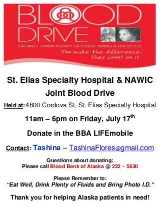 St. Elias Specialty Hospital & NAWIC
Joint Blood Drive
Held at:4800 Cordova St, St. Elias Specialty Hospital
11am – 6pm on Friday, July 17th
Donate in the BBA LIFEmobile
Contact: Tashina – TashinaFlores@gmail.com
Questions about donating:
Please call Blood Bank of Alaska @ 222 – 5630
Please Remember to:
“Eat Well, Drink Plenty of Fluids and Bring Photo I.D.”
Thank you for helping Alaska patients in need!
 