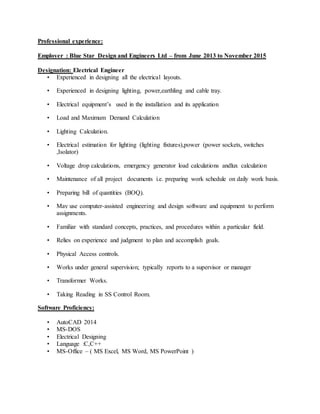 Professional experience:
Employer : Blue Star Design and Engineers Ltd – from June 2013 to November 2015
Designation: Electrical Engineer
• Experienced in designing all the electrical layouts.
• Experienced in designing lighting, power,earthling and cable tray.
• Electrical equipment’s used in the installation and its application
• Load and Maximum Demand Calculation
• Lighting Calculation.
• Electrical estimation for lighting (lighting fixtures),power (power sockets, switches
,Isolator)
• Voltage drop calculations, emergency generator load calculations andlux calculation
• Maintenance of all project documents i.e. preparing work schedule on daily work basis.
• Preparing bill of quantities (BOQ).
• May use computer-assisted engineering and design software and equipment to perform
assignments.
• Familiar with standard concepts, practices, and procedures within a particular field.
• Relies on experience and judgment to plan and accomplish goals.
• Physical Access controls.
• Works under general supervision; typically reports to a supervisor or manager
• Transformer Works.
• Taking Reading in SS Control Room.
Software Proficiency:
• AutoCAD 2014
• MS-DOS
• Electrical Designing
• Language :C,C++
• MS-Office – ( MS Excel, MS Word, MS PowerPoint )
 