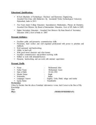 Educational Qualifications:
• B.Tech (Bachelor of Technology): Electrical and Electronics Engineering,
Awarded First Class with Distinction By Jawaharlal Nehru Technological University
Hyderabad, India in 2013.
• Two Years Junior College Education: Specialization Mathematics, Physics & Chemistry,
Awarded First Division By Board of Intermediate Education, Govt of AP, India in 2009
• Higher Secondary Education : Awarded First Division By State Board of Secondary
Education (SSC), Govt of India in 2007
Personal Attributes:
• Excellent polite and persuasive communication skills.
• Passionate, hard worker and well organized professional with power to prioritize and
multitask.
• Well motivated and hardworking.
• Ability to lead well.
• With good moral character and a fast learner
• Excellent communication and problem resolving skills
• Skilled to work with dehumidification
• Dynamic, hardworking and can work with minimal supervision
Personal Profile
• Name : Mohammed Irfan
• Father Name : Mohammed Azam
• Date of Birth : 05-04-1992
• Marital Status : Single
• Nationality : Indian
• Languages known : English, Urdu, Hindi, telugu and Arabic
• Iqama Status : Transferable
Declaration
I Here by Declare that the above Furnished information is true And Correct to the Best of My
Knowledge
Date
Place (MOHAMMEDIRFAN)
 