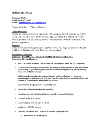 CURRICULUM VITAE
Mohammed Irfan
Mobile no: 0545319447
E-mail: mohammed.irfan101@gmail.com
Position Applied for: “Electrical Engineer”
Career Objective:
Looking for a career advancement opportunity with a company that will challenge my problem
solving skills and allow me to develop my knowledge & potential & to be involved in work
where I can utilize skill and creatively involved with system that effectively contributes to the
growth of organization
Summary:
Overall 3 years of extensive professional experience with a wide range and exposer in the field
as a Electrical Engineer with strong Experience and knowledge.
Professional experience:
Employer : BAKEMATE – from NOVEMBER 2015 to November 2016.
Designation: Electrical Engineer
 Well experienced in making shop drawing and taking approvals till the site completion.
 Maintenance ofall project documents i.e. preparing the work schedule on daily work basics
and reporting to general manager weekly basics and informing the work process and any
issues occurred in the project.
 Ability to perform engineering analysis ofdesign package submitted by contractor,
including design calculations and reviewing shop drawings ,and construction materials and
equipment’s submittals for all system in the project.
 Experienced in designing all the electrical layouts.
 Involved in estimating the electrical quantities.
 Fire alarm system (estimation ofdetectors,sounders ,manual call points)
 Electrical design Calculations
 Good designing skills in Auto cad 2014.
 Installation of CCTV cameras
 Checking the routine works ofthe hvac handling ofthe project in
 Dr.sulaiman al habib hospital.
 