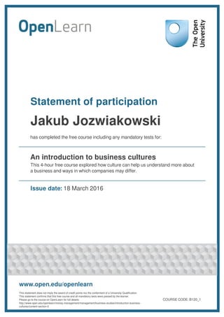 Statement of participation
Jakub Jozwiakowski
has completed the free course including any mandatory tests for:
An introduction to business cultures
This 4-hour free course explored how culture can help us understand more about
a business and ways in which companies may differ.
Issue date: 18 March 2016
www.open.edu/openlearn
This statement does not imply the award of credit points nor the conferment of a University Qualification.
This statement confirms that this free course and all mandatory tests were passed by the learner.
Please go to the course on OpenLearn for full details:
http://www.open.edu/openlearn/money-management/management/business-studies/introduction-business-
cultures/content-section-0
COURSE CODE: B120_1
 