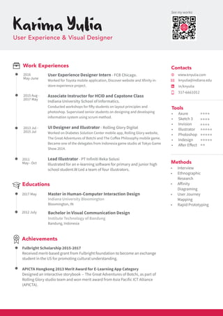 Bachelor in Visual Communication Design
Institute Technology of Bandung
Bandung, Indonesia
Work Experiences
knyulia@indiana.edu
Master in Human-Computer Interaction Design
Indiana University Bloomington
Bloomington, IN
KarimaYuliaUser Experience & Visual Designer
•	 Axure
•	 Sketch 3
•	 Invision
•	 Illustrator
•	 Photoshop
•	 Indesign
•	 After Effect
Tools
2016
May-June
2011
May - Oct
Educations
2017 May
2012 July
Achievements
Fulbright Scholarship 2015-2017
Received merit-based grant from Fulbright foundation to become an exchange
student in the US for promoting cultural understanding.
APICTA Hongkong 2013 Merit Award for E-Learning App Category
Designed an interactive storybook -- The Great Adventures of Botchi, as part of
Rolling Glory studio team and won merit award from Asia Pacific ICT Alliance
(APICTA).
2015 Aug -
2017 May
2013 Jul -
2015 Jul
User Experience Designer Intern - FCB Chicago.
Worked for Toyota mobile application, Discover website and Xfinity in-
store experience project.
Associate Instructor for HCID and Capstone Class
Indiana University School of Informatics.
Conducted workshops for fifty students on layout principles and
photoshop. Supervised senior students on designing and developing
information system using scrum method.
UI Designer and Illustrator - Rolling Glory Digital
Worked on Diabetes Solution Center mobile app, Rolling Glory website,
The Great Adventures of Botchi and The Coffee Philosophy mobile game.
Became one of the delegates from Indonesia game studio at Tokyo Game
Show 2014.
Lead Illustrator - PT Infiniti Reka Solusi
Illustrated for an e-learning software for primary and junior high
school student.W Led a team of four illustrators.
317-6661012
www.knyulia.com
•	 Interview
•	 Ethnographic
Research
•	 Affinity
Diagraming
•	 User Journey
Mapping
•	 Rapid Prototyping
Methods
in/knyulia
Contacts
See my works:
 