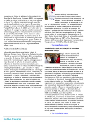 por eso que la Oficina de la Mujer y la Administración de
Seguridad de Beneficios al Empleado (EBSA, por sus siglas
en inglés) se unieron recientemente en una mesa redonda
en Nueva York y Boston para debatir sobre la seguridad
económica y la jubilación de las mujeres. El presentador
principal en ambos eventos fue el Subsecretario Adjunto de
Trabajo Michael L. Davis, de EBSA, quien habló sobre la
importancia de proteger los ingresos y los beneficios de los
empleados y ayudar a los trabajadores en la comprensión
de sus derechos relacionados con los planes de salud y
jubilación. Las mesas redondas reunieron a cerca de 80
participantes de organizaciones de promoción y educación
de las mujeres, la comunidad jurídica, grupos sin fines de
lucro, proveedores de servicios financieros, inmigrantes y
organizaciones basadas en la fe, y el gobierno federal,
estatal y local.
Fortalecimiento de Comunidades
Lideres del desarrollo comunitario y del trabajo de
Baltimore, Chicago, Nueva Orleans, las Ciudades Gemelas,
y Seattle se reunieron en Washington, D.C., para participar
en la cumbre de National Skills Coalitions (Coalición
Nacional de Habilidades) para explorar estrategias para un
mejor desarrollo de la fuerza de alineación y de los
esfuerzos de desarrollo económico comunitario. Jane
Oates, secretaria adjunta de trabajo de la Administración de
Empleo y Capacitación (ETA, por sus siglas en inglés)
participó el 10 de julio en la mesa redonda con sus colegas
de otras agencias federales de Educación, Transporte y de
la Vivienda y Desarrollo Urbano. El Subdirector del Centro
Basado en la Fé y en la Colaboración Comunitaria Ben
Siegel dirigió un debate de desayuno sobre la colaboración
entre las agencias federales. Por último, el personal del
Consejo de la Casa Blanca sobre las Ciudades Fuertes y
Comunidades Fuertes habló sobre los esfuerzos para
estimular el desarrollo económico de la comunidad a través
de alianzas entre las agencias federales y los municipios.
National Working Positive Coalition
(Coalición Nacional de Trabajo Positivo),
organizó una reunión sobre el VIH/SIDA y el
empleo. Casi 100 activistas, educadores y
líderes comunitarios se reunieron el 28 de
julio en Frances Perkins Building. Los debates incluyeron
las propuestas de empleo y las prácticas del modelo, la
investigación reciente del VIH/SIDA, las iniciativas del
gobierno y las leyes del lugar de trabajo. Entre los oradores
estuvieron Kathy Martínez, secretaria adjunta de trabajo
para la política de empleo para los discapacitados, el Dr.
Grant Colfax, director de la Oficina de la Casa Blanca de la
Política Nacional sobre el SIDA, y Alice Ouedgraogo,
directora del Programa de la Organización Internacional del
Trabajo sobre el VIH/SIDA y el Mundo del Trabajo.
Vea fotografia del evento
Alfabetización Digital, la Clave para la Búsqueda
Moderna de Trabajo
Según estudios recientes, 66
millones de estadounidenses
carecen de habilidades de
alfabetización digital, sin embargo,
más del 80 por ciento de las
compañías Fortune 500 requieren
solicitudes de trabajo por Internet.
Para ayudar a cerrar esta brecha electrónica, se puso en
marcha una exclusiva asociación el 16 de julio para difundir
información acerca de la importancia de los recursos de la
alfabetización digital para personas que buscan trabajo. El
Departamento de Trabajo y la Comisión Federal de
Comunicaciones (FCC, por sus siglas en ingles) se unieron
con el Instituto de Servicios dr Museos y Bibliotecas (IMLS,
por sus siglas en inglés) con Connect2Compete, una
organización sin fines de lucro para que los ordenadores de
alta velocidad y la alfabetización digital a Internet sean más
accesibles para los millones de estadounidenses que no
tienen conectividad en el hogar. La Secretaria Solís, el
presidente de FCC, Julius Genachowski, la directora de
IMLS Susan Hildreth, y Lee Davenport de
Connect2Compete anunciaron desde el Centro de Empleo
de Arlington, Va., el comienzo de la asociación. Como parte
del anuncio, los casi 3,000 Centros de Trabajo que reciben
fondos federales estadounidenses, así como las bibliotecas
de todo el país, servirán como puntos de acceso para
obtener información sobre la alfabetización digital, el
servicio de Internet con descuento y computadoras portátiles
de bajo costo para las familias del programa de almuerzo
escolar gratuito.
Vea fotografia del evento
En Sus Palabras
 