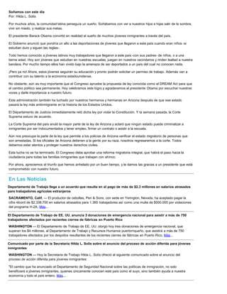 Soñamos con este día
Por: Hilda L. Solís
Por muchos años, la comunidad latina perseguía un sueño. Soñábamos con ver a nuestros hijos e hijas salir de la sombra,
vivir sin miedo, y realizar sus metas.
El presidente Barack Obama convirtió en realidad el sueño de muchos jóvenes inmigrantes a través del país.
El Gobierno anunció que pondría un alto a las deportaciones de jóvenes que llegaron a este país cuando eran niños -si
estudian duro y siguen las reglas-.
Todo hemos conocido a jóvenes latinos muy trabajadores que llegaron a este país -con sus padres- de niños, o a una
tierna edad. Hoy son jóvenes que estudian en nuestras escuelas, juegan en nuestros vecindarios y rinden lealtad a nuestra
bandera. Por mucho tiempo ellos han vivido bajo la amenaza de ser deportados a un país del cual no conocen nada.
¡Pero ya no! Ahora, estos jóvenes seguirán su educación y pronto podrán solicitar un permiso de trabajo. Además van a
contribuir con su talento a la economía estadounidense.
No obstante, aún es muy importante que el Congreso apruebe la propuesta de ley conocida como el DREAM Act para que
el cambio político sea permanente. Hoy celebramos este logro y agradecemos al presidente Obama por escuchar nuestras
voces y darle importancia a nuestro futuro.
Esta administración también ha luchado por nuestros hermanos y hermanas en Arizona después de que ese estado
pasará la ley más antiinmigrante en la historia de los Estados Unidos.
El Departamento de Justicia inmediatamente retó dicha ley por violar la Constitución. Y la semana pasada, la Corte
Suprema estuvo de acuerdo.
La Corte Suprema del país anuló la mayor parte de la ley de Arizona y aclaró que ningún estado puede criminalizar a
inmigrantes por ser indocumentados y tener empleo, firmar un contrato o asistir a la escuela.
Aún nos preocupa la parte de la ley que permite a los policías de Arizona verificar el estado migratorio de personas que
son arrestadas. Si los oficiales de Arizona detienen a la gente por su raza, nosotros regresaremos a la corte. Todos
debemos estar atentos y proteger nuestros derechos civiles.
Esta lucha no se ha terminado. El Congreso debe aprobar una reforma migratoria integral, que habrá el paso hacia la
ciudadanía para todas las familias inmigrantes que trabajan con ahínco.
Por ahora, apreciemos el triunfo que hemos anhelado por un buen tiempo, y le damos las gracias a un presidente que está
comprometido con nuestro futuro.
En Las Noticias
Departamento de Trabajo llega a un acuerdo que resulta en el pago de más de $2,3 millones en salarios atrasados
para trabajadores agrícolas extranjeros
SACRAMENTO, Calif. — El productor de cebollas, Peri & Sons, con sede en Yerington, Nevada, ha aceptado pagar la
cifra récord de $2.338.700 en salarios atrasados para 1.365 trabajadores así como una multa de $500.000 por violaciones
del programa H-2A. Más...
El Departamento de Trabajo de EE. UU. anuncia 3 donaciones de emergencia nacional para asistir a más de 750
trabajadores afectados por recientes cierres de fábricas en Puerto Rico
WASHINGTON — El Departamento de Trabajo de EE. UU. otorgó hoy tres donaciones de emergencia nacional, que
superan los $4 millones, al Departamento de Trabajo y Recursos Humanos puertorriqueño, que asistirá a más de 750
trabajadores afectados por los despidos resultantes de los recientes cierres de fábricas en Puerto Rico. Más...
Comunicado por parte de la Secretaria Hilda L. Solís sobre el anuncio del proceso de acción diferida para jóvenes
inmigrantes
WASHINGTON — Hoy la Secretaria de Trabajo Hilda L. Solís ofreció el siguiente comunicado sobre el anuncio del
proceso de acción diferida para jóvenes inmigrantes:
"El cambio que ha anunciado el Departamento de Seguridad Nacional sobre las políticas de inmigración, no solo
beneficiará a jóvenes inmigrantes, quienes únicamente conocen este país como el suyo, sino también ayuda a nuestra
economía y todo el país entero. Más...
 