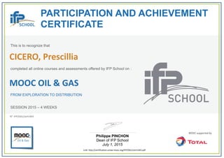  
PARTICIPATION AND ACHIEVEMENT
CERTIFICATE
This is to recognize that
completed all online courses and assessments offered by IFP School on :
MOOC OIL & GAS
FROM EXPLORATION TO DISTRIBUTION
SESSION 2015 – 4 WEEKS
Philippe PINCHON
Dean of IFP School
July 1, 2015
Link: http://certification.unow‐mooc.org/IFP/OG1/cert1443.pdf
N°: IFP/OG1/cert1443
CICERO, Prescillia
 