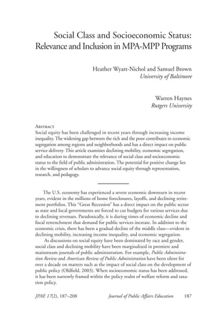 Journal of Public Affairs Education	 187JPAE 17(2), 187–208
Social Class and Socioeconomic Status:
Relevance and Inclusion in MPA-MPP Programs
Heather Wyatt-Nichol and Samuel Brown
University of Baltimore
Warren Haynes
Rutgers University
Abstract
Social equity has been challenged in recent years through increasing income
inequality. The widening gap between the rich and the poor contributes to economic
segregation among regions and neighborhoods and has a direct impact on public
service delivery. This article examines declining mobility, economic segregation,
and education to demonstrate the relevance of social class and socioeconomic
status to the field of public administration. The potential for positive change lies
in the willingness of scholars to advance social equity through representation,
research, and pedagogy.
The U.S. economy has experienced a severe economic downturn in recent
years, evident in the millions of home foreclosures, layoffs, and declining retire-
ment portfolios. This “Great Recession” has a direct impact on the public sector
as state and local governments are forced to cut budgets for various services due
to declining revenues. Paradoxically, it is during times of economic decline and
fiscal retrenchment that demand for public services increase. In addition to the
economic crisis, there has been a gradual decline of the middle class—evident in
declining mobility, increasing income inequality, and economic segregation.
As discussions on social equity have been dominated by race and gender,
social class and declining mobility have been marginalized in premiere and
mainstream journals of public administration. For example, Public Administra-
tion Review and American Review of Public Administration have been silent for
over a decade on matters such as the impact of social class on the development of
public policy (Oldfield, 2003). When socioeconomic status has been addressed,
it has been narrowly framed within the policy realm of welfare reform and taxa-
tion policy.
 
