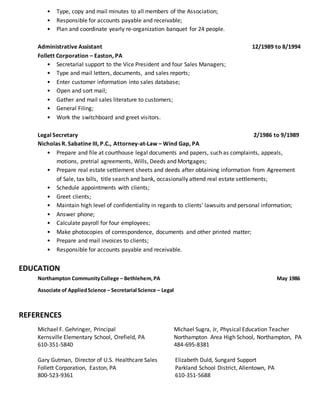 • Type, copy and mail minutes to all members of the Association;
• Responsible for accounts payable and receivable;
• Plan and coordinate yearly re-organization banquet for 24 people.
Administrative Assistant 12/1989 to 8/1994
Follett Corporation – Easton, PA
• Secretarial support to the Vice President and four Sales Managers;
• Type and mail letters, documents, and sales reports;
• Enter customer information into sales database;
• Open and sort mail;
• Gather and mail sales literature to customers;
• General Filing;
• Work the switchboard and greet visitors.
Legal Secretary 2/1986 to 9/1989
Nicholas R. Sabatine III, P.C., Attorney-at-Law – Wind Gap, PA
• Prepare and file at courthouse legal documents and papers, such as complaints, appeals,
motions, pretrial agreements, Wills, Deeds and Mortgages;
• Prepare real estate settlement sheets and deeds after obtaining information from Agreement
of Sale, tax bills, title search and bank, occasionally attend real estate settlements;
• Schedule appointments with clients;
• Greet clients;
• Maintain high level of confidentiality in regards to clients’ lawsuits and personal information;
• Answer phone;
• Calculate payroll for four employees;
• Make photocopies of correspondence, documents and other printed matter;
• Prepare and mail invoices to clients;
• Responsible for accounts payable and receivable.
EDUCATION
Northampton CommunityCollege – Bethlehem,PA May 1986
Associate of AppliedScience – Secretarial Science – Legal
REFERENCES
Michael F. Gehringer, Principal Michael Sugra, Jr, Physical Education Teacher
Kernsville Elementary School, Orefield, PA Northampton Area High School, Northampton, PA
610-351-5840 484-695-8381
Gary Gutman, Director of U.S. Healthcare Sales Elizabeth Duld, Sungard Support
Follett Corporation, Easton, PA Parkland School District, Allentown, PA
800-523-9361 610-351-5688
 