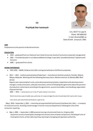 CV
Pryshlyak Ihor Ivanovych
Lviv, 39/17 Yu.Lypy St.
Phone: 0973881932
E-mail: dinamo20@I.ua
Date of birth: January 8, 1983.
AIM
Employmentonthe positionof dental technician
EDUCATION
 2010— graduatedfromLviv National IvanFrankoUniversity,facultyof economics (corporate management)
 2002 —finishededucationinLvivNationalMedical College inspeciality ”prostheticdentistry”(diplomawith
honours).
 2000 — graduatedfromschool.
WORK EXPERIENCE
 2015-2016 – MARK-10 (NewYork,USA) -testingandcalibrationof differentcomplexity.
 2013 — 2015 - medical representativeof babyfood — manufacturerNutricia,products:Nutrilon,Malysh,
Milupa,Malyutka.Workingwiththe followingpharmacychains: Marketuniversal,3I,Dekada 2000, Med-
Service.
Regularsalesrepresentative’svisits,active pharmaceutical promotion,cooperationwithpharmacychains
managers,treatyconclusions,salesplanexecutions,control of followingthe agreementsaboutthe presence
of productioninpharmaciesaccordingtothe agreements, accountreceivables, merchandising,organization
of grouptrainings.
2002 — 2013 — dental technician in the 4th public dental clinic of Lviv.
Work’s branches:sawcut models wax-up;frames of crowns,bridges;Porcelain fused metal;CoCr works with clasps;
CoCr works with attachments;Orthodontic appliances
May1, 2010—September1,2010 —internshipatLongIslandGolf andCountryClub(New York,USA) — a company
of restaurantservice.Assisting aheadmanagerinhuman resourcesdepartment,followingthe rulesof the
restaurant,reporting.
 May 1, 2009 — September1,2009 practical traininginContinental PoolsInc.(Virginia,USA)
Equipmentservice of waterpools,keepingtoall sanitarynormsof watercomponents,followingall rules of
treatingthe clients, writtendatareporting,reportingtomanagingandregulatoryauthorities.
 