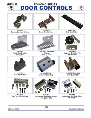 800-437-3667 FAX 800-356-8858
10
DOOR CONTROLS
PG4000-C SERIESBESAM
19-05-008
Carrier Bracket Assy
L8MX Belt
P/N: CL2001306
18-03-009
Tooth Belt Bracket
P/N: CL3075
19-03-003 Tooth Belt
Fitting
P/N: CL3074
50-15-410
Magnetic Breakout FSL
P/N: CL2931
16-20-106
Door Stop Rubber
19-15-020 Door Stop
P/N: CL2001320
19-03-007
Tandem Carriage Wheels
DC-09-0369-0
Universal Door Stop
50-15-417
Active Leaf Ball Catch Clear
P/N: CL2517
50-15-380
Top Pivot Sidelite Assy.
50-15-416
Active Leaf Ball Catch Bronze
P/N: CL2001672
 