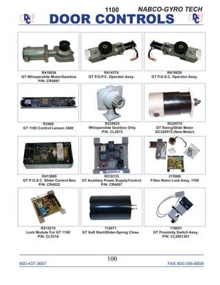 800-437-3667 FAX 800-356-8858
DOOR CONTROLS
800-437-3667 FAX 800-356-8858
100
DOOR CONTROLS
1100
R418054
GT Whisperslide Motor/Gearbox
P/N: CR4091
R228625
Whisperslide Gearbox Only
P/N: CL2072
R220575
GT Swing/Slide Motor
DC220575 (New Motor)
R410026
GT P.O.S.C. Operator Assy.
R414374
GT P.O.P.C. Operator Assy.
R413800
GT P.O.S.C. Slider Control Box
P/N: CR4022
R218133
GT Auxiliary Power Supply/Control
P/N: CR4007
112071
GT Soft Start/Slider-Spring Close
215900
F/Sec Retro Lock Assy. 1100
118051
GT Proximity Switch Assy.
P/N: CL2001361
R215210
Lock Module For GT 1100
P/N: CL5314
R3400
GT 1100 Control Lanson 3400
NABCO-GYRO TECH
 