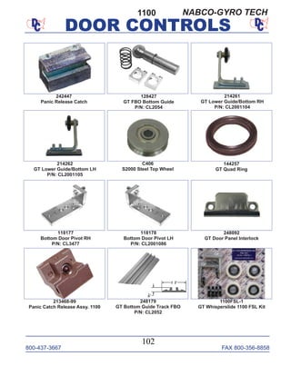 800-437-3667 FAX 800-356-8858
DOOR CONTROLS
800-437-3667 FAX 800-356-8858
102
DOOR CONTROLS
1100
213468-99
Panic Catch Release Assy. 1100
128427
GT FBO Bottom Guide
P/N: CL2054
214261
GT Lower Guide/Bottom RH
P/N: CL2001104
214262
GT Lower Guide/Bottom LH
P/N: CL2001105
C406
S2000 Steel Top Wheel
144257
GT Quad Ring
118177
Bottom Door Pivot RH
P/N: CL3477
248092
GT Door Panel Interlock
248179
GT Bottom Guide Track FBO
P/N: CL2052
118178
Bottom Door Pivot LH
P/N: CL2001086
1100FSL-1
GT Whisperslide 1100 FSL Kit
242447
Panic Release Catch
NABCO-GYRO TECH
 