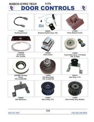 800-437-3667 FAX 800-356-8858
104
DOOR CONTROLS
219034
Track Roller Assy. 1175 Slider
P/N: CL2620
229026
Idler Weldment
119906
Drive Pulley Assy. Molded
229210
Idler Assy. 1175
119903
Idler Pulley 1175
119037
Anti-Rise Roller
P/N: CL2001103
240599R Carriage
Wheel
P/N: CL2001098
229223
Breakout Switch Assy. FSL
119208
Handing Harness
1175
148902B
Acusensor
P/N: CL5352
213468
Panic Release Catch
249483
Panic Catch
NABCO-GYRO TECH
 
