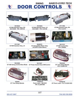 800-437-3667 FAX 800-356-8858
DOOR CONTROLS
800-437-3667 FAX 800-356-8858
107
SWING
R410024
GT/SW Operator Assy. RH
DC410024 P/N: CR4139
R410025
GT/SW Operator Assy. LH
DC410025 P/N: CL4140
R111390
GT/SW Gearbox Only, RH
P/N: CL2375
R111391
GT/SW Gearbox Only, LH
R411512
GT/SW Control Box
P/N: CR4005
R220575
GT Swing/Slide Motor Only
DC220575 (New Motor)
R412208
GT 500 Swing Control-Slow Mode
R411837
GT Power Assist Close SW/Control
R243425
GT Time Delay Module
P/N: CL2001310
110930-02
GT Panic Latch - Fin 313/300 OHC
243425
GT Time Delay Module
110930-01
Panic Latch - 300 OHC
P/N: CL2001094
NABCO-GYRO TECH
DOOR CONTROLS
 