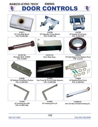 800-437-3667 FAX 800-356-8858
108
DOOR CONTROLS
SWING
210750
GT Header Pivot Assy.
P/N: CL2001092
241247-02
Shoulder Bolt 210923
P/N: CL4596
210741-01
Door Stop Assy.
215371
GT Top Slide Block
P/N: CL2001090
210709
GT Operator Frame Mount
P/N: CL2001109
210925
Top Track W/ Pivot & Side Spacers
P/N: CL2001084
210098
GT Bottom Pivot/Door Portion
P/N: CL2001085
210926
GT Bottom/Floor Pivot
P/N: CL2001087
213567
GT Inswing Arm RH
P/N: CL2001198L
213568
GT Inswing Arm LH
240029
GT Self Aligner For Bottom Pivot
P/N: CL5316
210902-01
Arm CU Non Handed Inswing CL
NABCO-GYRO TECH
 