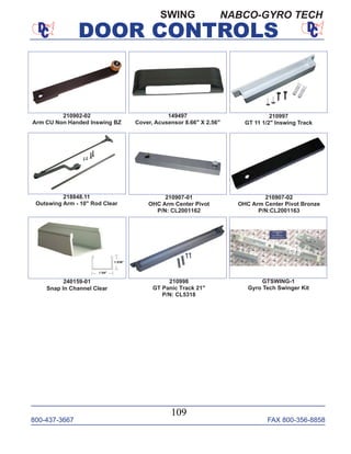 800-437-3667 FAX 800-356-8858
DOOR CONTROLS
800-437-3667 FAX 800-356-8858
109
DOOR CONTROLS
210902-02
Arm CU Non Handed Inswing BZ
210997
GT 11 1/2" Inswing Track
210998
GT Panic Track 21"
P/N: CL5318
218848.11
Outswing Arm - 10" Rod Clear
210907-01
OHC Arm Center Pivot
P/N: CL2001162
210907-02
OHC Arm Center Pivot Bronze
P/N:CL2001163
149497
Cover, Acusensor 8.66" X 2.56"
GTSWING-1
Gyro Tech Swinger Kit
240159-01
Snap In Channel Clear
SWING NABCO-GYRO TECH
 