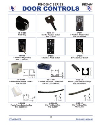 800-437-3667 FAX 800-356-8858
DOOR CONTROLS
800-437-3667 FAX 800-356-8858
11
DOOR CONTROLS
PG4000-C SERIES BESAM
75-09-101
Key for Position Switch
P/N: CL2740
5PSW1
5-Position Knob Switch
P/N: CL2001603
75-20-001
Knob Only
50-04-147
Fixed Sidelite Bottom Track 4’
P/N: CL3132
50-20-135
Plastic Guide Extrusion/Vinyl
P/N: CL2001625
50-15-396
C Series Pin Guide Track/Lower
P/N: CL3127 (CLEAR)
6PSW1
6-Position Knob Switch
6PSW2
6-Position Key Switch
5PSW2
5-Position Key Switch
P/N: CL2001602
50-20-6402
Pile Felt Black/Thin
P/N: CL2327
50-20-103
Pile Felt Gray/Thin
P/N: CL3737
18-20-002
Plastic Track Extrusion/Top
P/N: CL2001641
 
