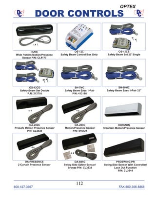800-437-3667 FAX 800-356-8858
DOOR CONTROLS
800-437-3667 FAX 800-356-8858
112
DOOR CONTROLS
I-ONE
Wide Pattern Motion/Presence
Sensor P/N: CL4177
OS-12C
Safety Beam Control Box Only
OS-12CS
Safety Beam Set 23' Single
SH-7MC
Safety Beam Eyes 1-Pair
P/N: 413180
OS-12CD
Safety Beam Set Double
P.N: 313710
SH-10MC
Safety Beam Eyes 1-Pair 33"
OA-202C
Prosafe Motion Presence Sensor
P/N: CL3539
OA-203C
Motion/Presence Sensor
P/N: 516721
OA-601C
Swing Side Safety Sensor/
Bronze P/N: CL3538
OA-PRESENCE
2 Curtain Presence Sensor
HORIZON
5 Curtain Motion/Presence Sensor
PROSWING-PR
Swing Side Sensor With Controller/
Lock Out Function
P/N: CL3544
OPTEX
 