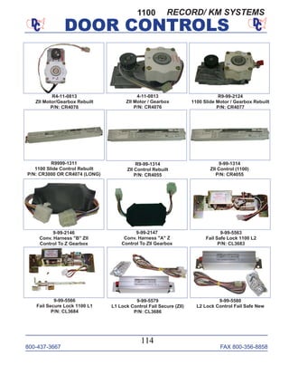 800-437-3667 FAX 800-356-8858
DOOR CONTROLS
800-437-3667 FAX 800-356-8858
114
DOOR CONTROLS
4-11-0813
ZII Motor / Gearbox
P/N: CR4076
R9999-1311
1100 Slide Control Rebuilt
P/N: CR3000 OR CR4074 (LONG)
9-99-1314
ZII Control (1100)
P/N: CR4055
R4-11-0813
ZII Motor/Gearbox Rebuilt
P/N: CR4076
9-99-2146
Conv. Harness "B" ZII
Control To Z Gearbox
9-99-2147
Conv. Harness "A" Z
Control To ZII Gearbox
9-99-5563
Fail Safe Lock 1100 L2
P/N: CL3683
9-99-5580
L2 Lock Control Fail Safe New
9-99-5566
Fail Secure Lock 1100 L1
P/N: CL3684
9-99-5579
L1 Lock Control Fail Secure (ZII)
P/N: CL3686
R9-99-2124
1100 Slide Motor / Gearbox Rebuilt
P/N: CR4077
1100
R9-99-1314
ZII Control Rebuilt
P/N: CR4055
RECORD/ KM SYSTEMS
 