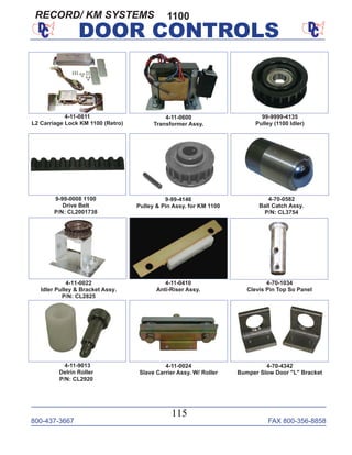 800-437-3667 FAX 800-356-8858
115
DOOR CONTROLS
9-99-4146
Pulley & Pin Assy. for KM 1100
4-11-0600
Transformer Assy.
9-99-0008 1100
Drive Belt
P/N: CL2001738
4-70-0582
Ball Catch Assy.
P/N: CL3754
4-11-0022
Idler Pulley & Bracket Assy.
P/N: CL2825
4-70-1034
Clevis Pin Top So Panel
4-11-9013
Delrin Roller
P/N: CL2920
4-11-0024
Slave Carrier Assy. W/ Roller
4-70-4342
Bumper Slow Door "L" Bracket
99-9999-4135
Pulley (1100 Idler)
4-11-0410
Anti-Riser Assy.
1100
4-11-0811
L2 Carriage Lock KM 1100 (Retro)
RECORD/ KM SYSTEMS
 