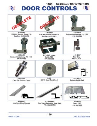 800-437-3667 FAX 800-356-8858
DOOR CONTROLS
800-437-3667 FAX 800-356-8858
116
DOOR CONTROLS
4-11-0469 Lower
Guide FBO
P/N: CL5333
4-70-4443
Interlock Clear/Bronze
5-11-4004MF
Top Track Extrusion New Style
P/N: CL2001711
4-11-0457
Door Stop
P/N: CL2838
4-11-0461
1100 RH Bottom Guide FSL
See Part #4-11-0471
4-11-0470
Bottom Guide Assy. LH 1100
P/N: CL6049
4-11-0471
Bottom Guide Assy. RH 1100
P/N: CL6050
4-11-1031
Pivot Pin Bottom Floor
5-11-4018
Bottom Guide Rail
5-11-4007
Track FBO
P/N: CL3000
1100
4-11-0460
1100 LH Bottom Guide FSL
See Part #4-11-0470
C406
S2000 Steel Top Wheel
OBSOLETE
OBSOLETE
RECORD/ KM SYSTEMS
 